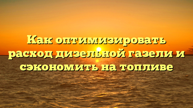 Как оптимизировать расход дизельной газели и сэкономить на топливе