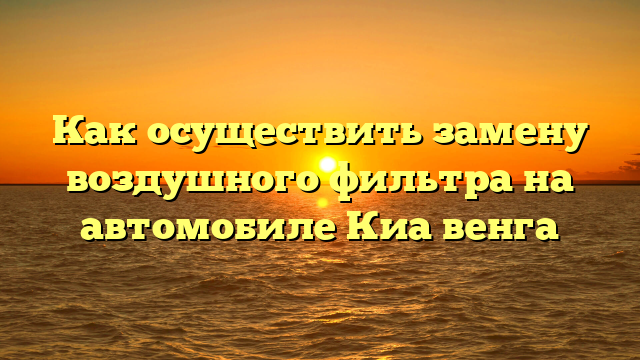 Как осуществить замену воздушного фильтра на автомобиле Киа венга