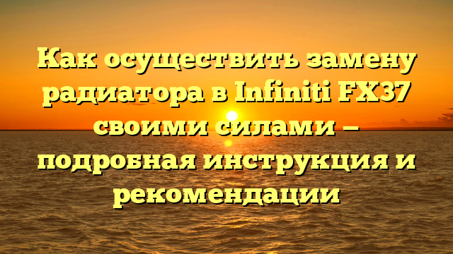 Как осуществить замену радиатора в Infiniti FX37 своими силами — подробная инструкция и рекомендации