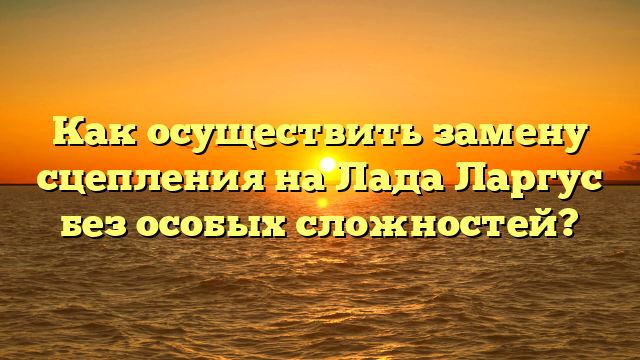 Как осуществить замену сцепления на Лада Ларгус без особых сложностей?