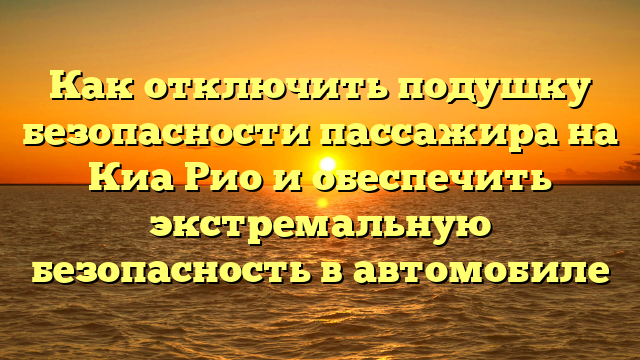 Как отключить подушку безопасности пассажира на Киа Рио и обеспечить экстремальную безопасность в автомобиле