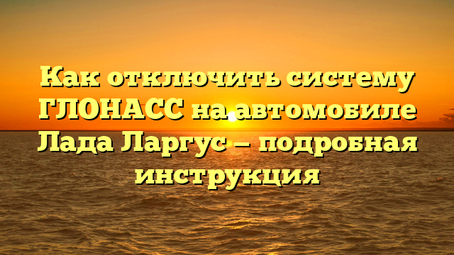 Как отключить систему ГЛОНАСС на автомобиле Лада Ларгус — подробная инструкция