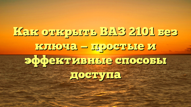 Как открыть ВАЗ 2101 без ключа — простые и эффективные способы доступа