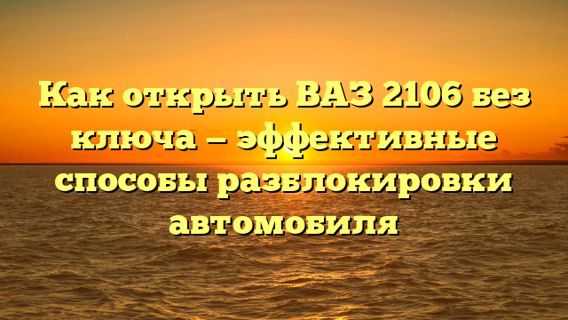 Как открыть ВАЗ 2106 без ключа — эффективные способы разблокировки автомобиля