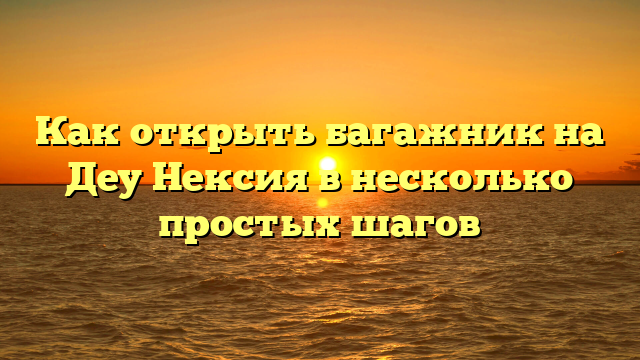 Как открыть багажник на Деу Нексия в несколько простых шагов