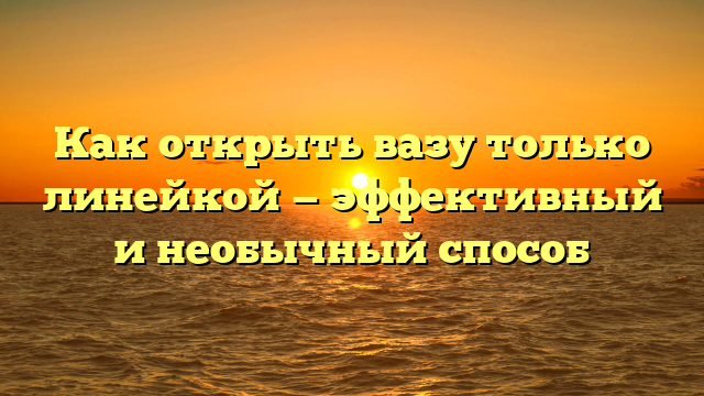 Как открыть вазу только линейкой — эффективный и необычный способ