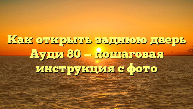 Как открыть заднюю дверь Ауди 80 — пошаговая инструкция с фото