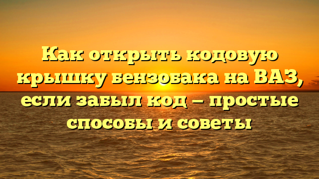 Как открыть кодовую крышку бензобака на ВАЗ, если забыл код — простые способы и советы