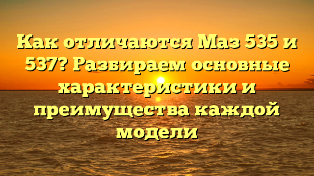 Как отличаются Маз 535 и 537? Разбираем основные характеристики и преимущества каждой модели