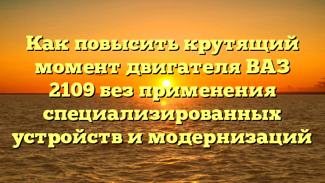 Как повысить крутящий момент двигателя ВАЗ 2109 без применения специализированных устройств и модернизаций