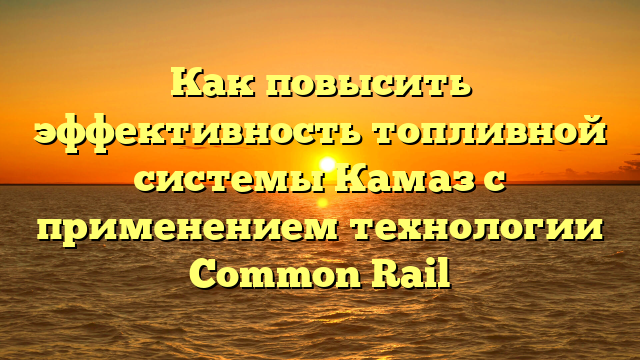 Как повысить эффективность топливной системы Камаз с применением технологии Common Rail