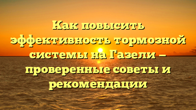 Как повысить эффективность тормозной системы на Газели — проверенные советы и рекомендации