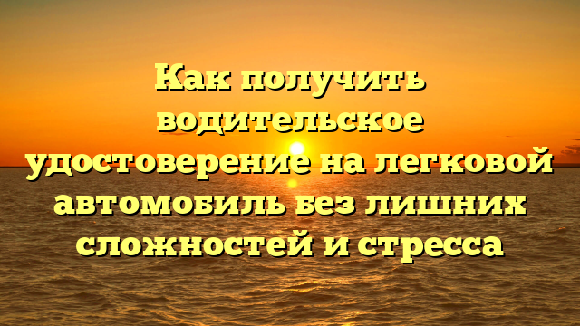 Как получить водительское удостоверение на легковой автомобиль без лишних сложностей и стресса