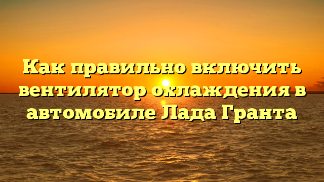 Как правильно включить вентилятор охлаждения в автомобиле Лада Гранта