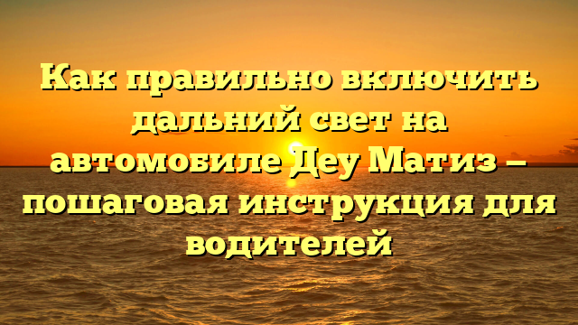 Как правильно включить дальний свет на автомобиле Деу Матиз — пошаговая инструкция для водителей