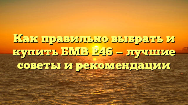 Как правильно выбрать и купить БМВ Е46 — лучшие советы и рекомендации