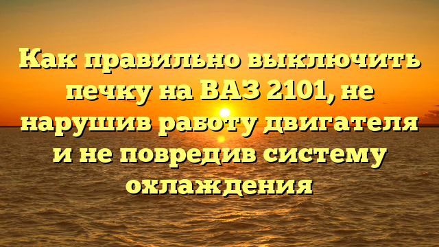 Как правильно выключить печку на ВАЗ 2101, не нарушив работу двигателя и не повредив систему охлаждения