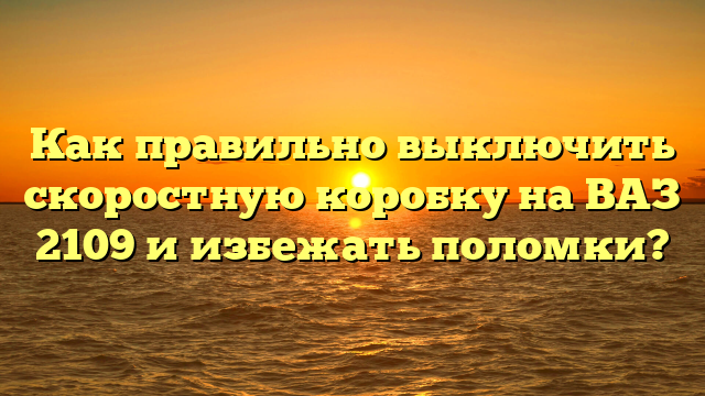 Как правильно выключить скоростную коробку на ВАЗ 2109 и избежать поломки?