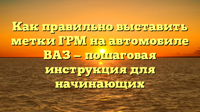 Как правильно выставить метки ГРМ на автомобиле ВАЗ — пошаговая инструкция для начинающих