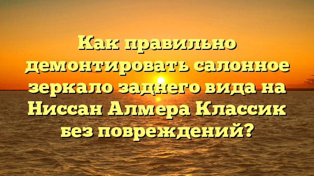 Как правильно демонтировать салонное зеркало заднего вида на Ниссан Алмера Классик без повреждений?