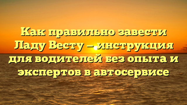 Как правильно завести Ладу Весту — инструкция для водителей без опыта и экспертов в автосервисе