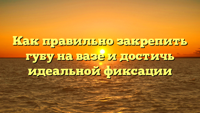 Как правильно закрепить губу на вазе и достичь идеальной фиксации