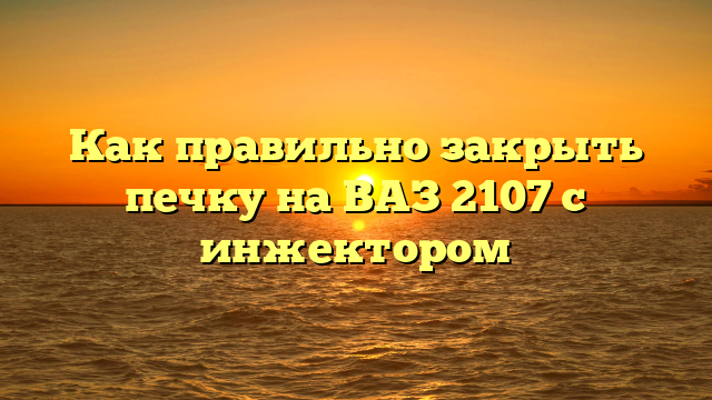 Как правильно закрыть печку на ВАЗ 2107 с инжектором