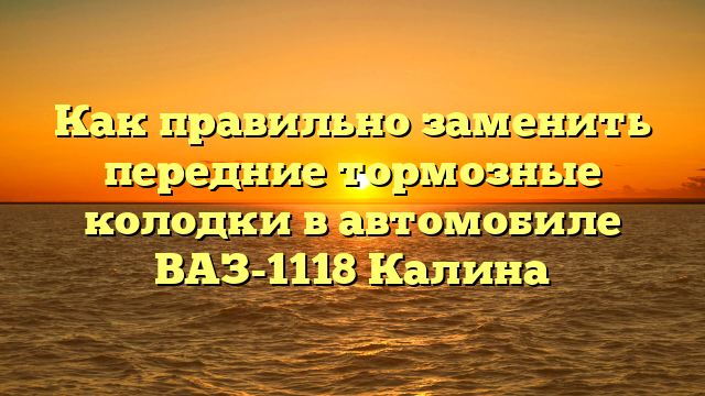 Как правильно заменить передние тормозные колодки в автомобиле ВАЗ-1118 Калина