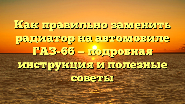 Как правильно заменить радиатор на автомобиле ГАЗ-66 — подробная инструкция и полезные советы