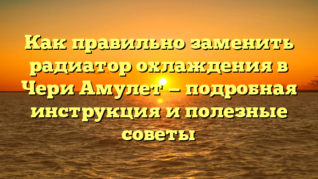 Как правильно заменить радиатор охлаждения в Чери Амулет — подробная инструкция и полезные советы