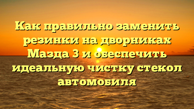 Как правильно заменить резинки на дворниках Мазда 3 и обеспечить идеальную чистку стекол автомобиля