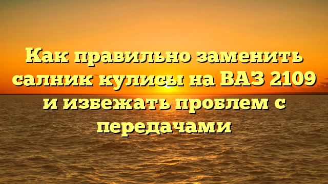 Как правильно заменить салник кулисы на ВАЗ 2109 и избежать проблем с передачами