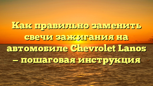Как правильно заменить свечи зажигания на автомобиле Chevrolet Lanos — пошаговая инструкция