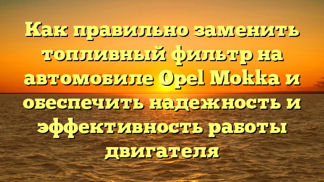 Как правильно заменить топливный фильтр на автомобиле Opel Mokka и обеспечить надежность и эффективность работы двигателя