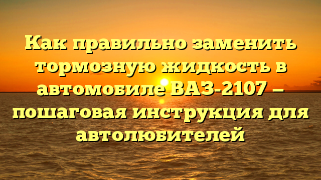 Как правильно заменить тормозную жидкость в автомобиле ВАЗ-2107 — пошаговая инструкция для автолюбителей