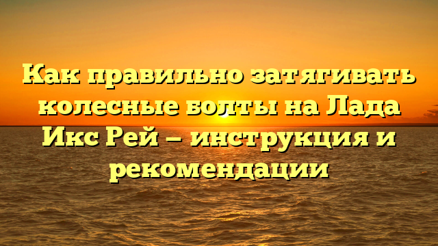 Как правильно затягивать колесные болты на Лада Икс Рей — инструкция и рекомендации