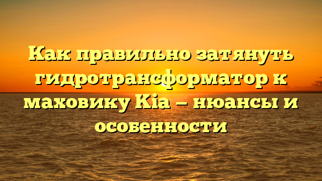 Как правильно затянуть гидротрансформатор к маховику Kia — нюансы и особенности