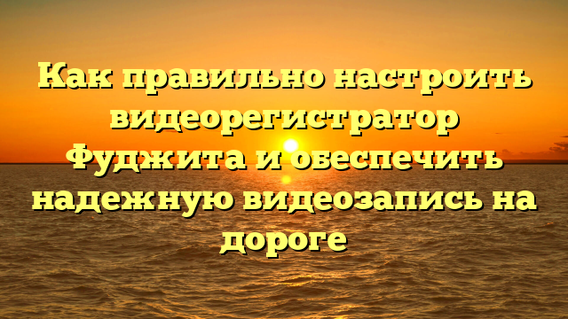 Как правильно настроить видеорегистратор Фуджита и обеспечить надежную видеозапись на дороге