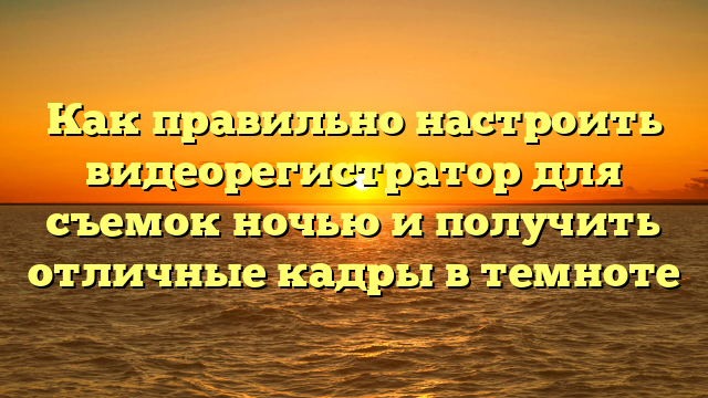 Как правильно настроить видеорегистратор для съемок ночью и получить отличные кадры в темноте