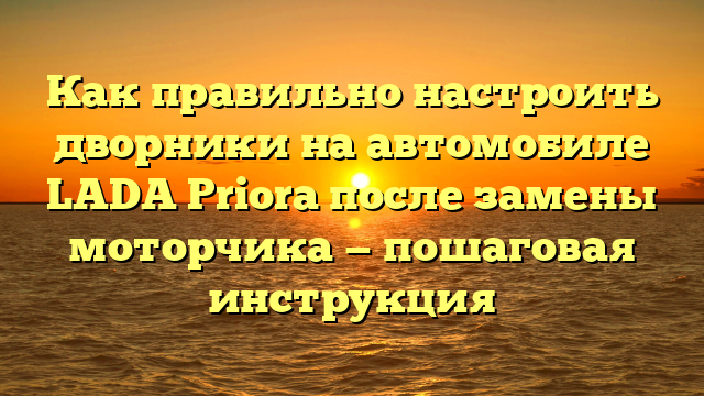 Как правильно настроить дворники на автомобиле LADA Priora после замены моторчика — пошаговая инструкция