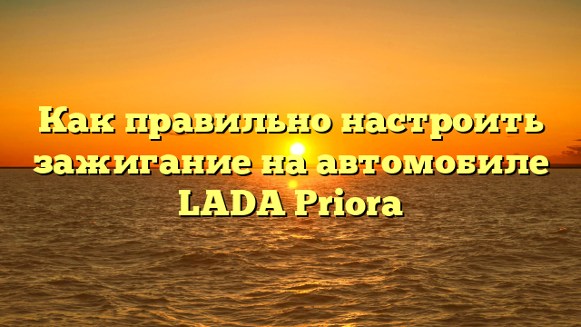 Как правильно настроить зажигание на автомобиле LADA Priora