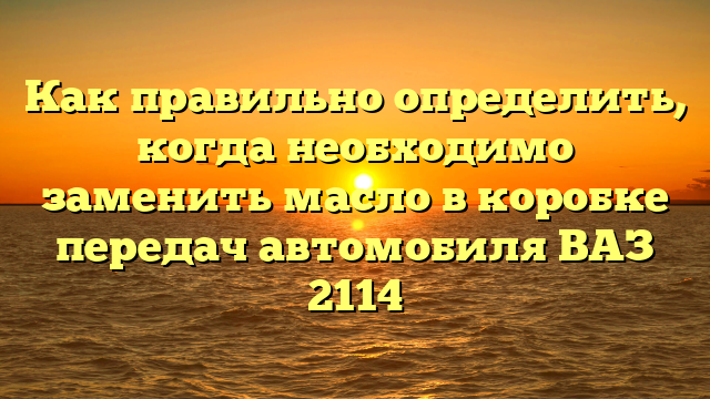 Как правильно определить, когда необходимо заменить масло в коробке передач автомобиля ВАЗ 2114