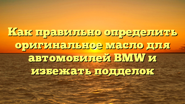 Как правильно определить оригинальное масло для автомобилей BMW и избежать подделок