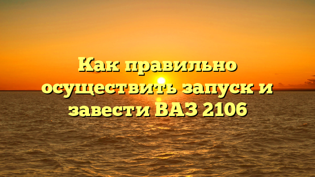 Как правильно осуществить запуск и завести ВАЗ 2106