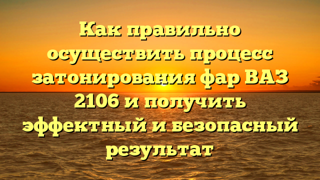 Как правильно осуществить процесс затонирования фар ВАЗ 2106 и получить эффектный и безопасный результат