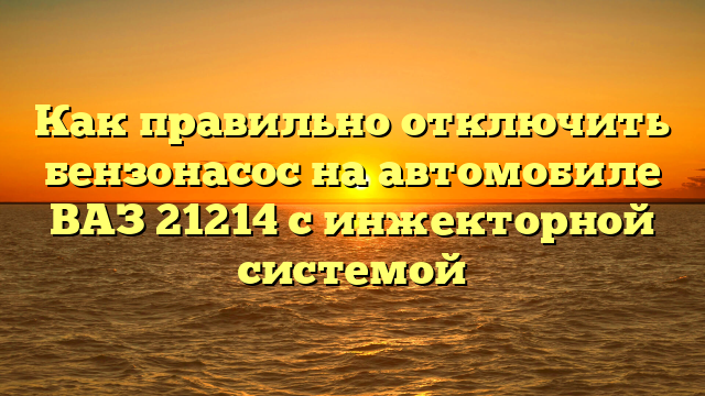 Как правильно отключить бензонасос на автомобиле ВАЗ 21214 с инжекторной системой