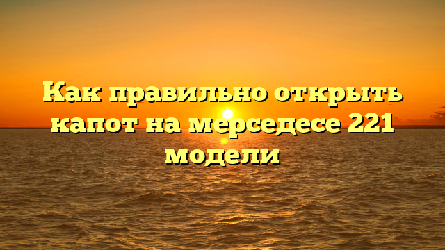 Как правильно открыть капот на мерседесе 221 модели