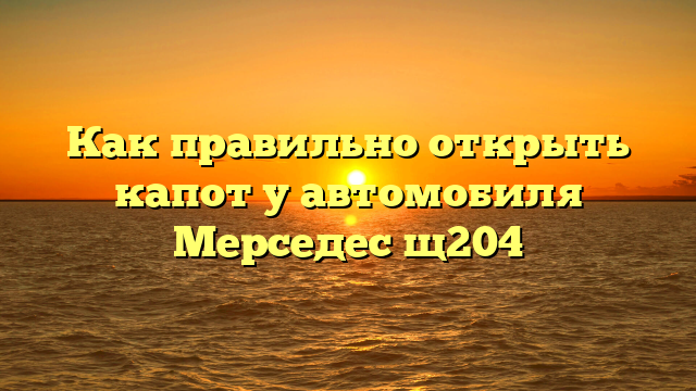 Как правильно открыть капот у автомобиля Мерседес щ204