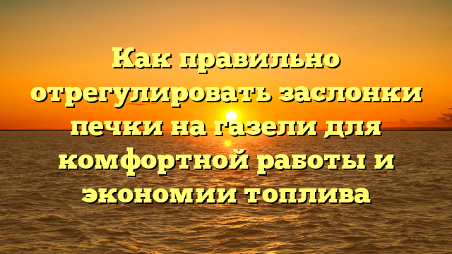 Как правильно отрегулировать заслонки печки на газели для комфортной работы и экономии топлива