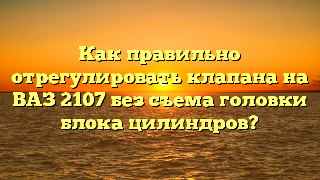 Как правильно отрегулировать клапана на ВАЗ 2107 без съема головки блока цилиндров?